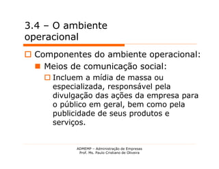 3.4 – O ambiente
operacional
 Componentes do ambiente operacional:
   Meios de comunicação social:
     Incluem a mídia de massa ou
      especializada, responsável pela
      divulgação das ações da empresa para
      o público em geral, bem como pela
      publicidade de seus produtos e
      serviços.


            ADMEMP – Administração de Empresas
             Prof. Ms. Paulo Cristiano de Oliveira
 
