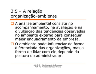 3.5 – A relação
organização-ambiente
 A análise ambiental consiste no
  acompanhamento, na avaliação e na
  divulgação das tendências observadas
  no ambiente externo para conseguir
  maior enquadramento da empresa.
 O ambiente pode influenciar de forma
  diferenciada das organizações, mas a
  forma de lidar com ele depende da
  postura do administrador.

           ADMEMP – Administração de Empresas
            Prof. Ms. Paulo Cristiano de Oliveira
 
