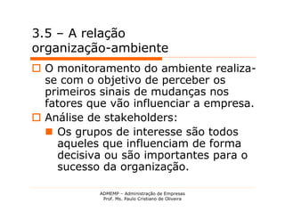 3.5 – A relação
organização-ambiente
 O monitoramento do ambiente realiza-
  se com o objetivo de perceber os
  primeiros sinais de mudanças nos
  fatores que vão influenciar a empresa.
 Análise de stakeholders:
   Os grupos de interesse são todos
     aqueles que influenciam de forma
     decisiva ou são importantes para o
     sucesso da organização.

            ADMEMP – Administração de Empresas
             Prof. Ms. Paulo Cristiano de Oliveira
 
