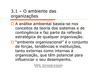3.1 – O ambiente das
organizações
 A análise ambiental baseia-se nos
  conceitos da teoria dos sistemas e de
  contingência e faz parte da reflexão
  estratégica de qualquer organização.
 “ambiente organizacional” é o conjunto
  de forças, tendências e instituições,
  tanto externas como internas à
  organização, que têm potencial para
  influenciar o seu desempenho.
            ADMEMP – Administração de Empresas
             Prof. Ms. Paulo Cristiano de Oliveira
 