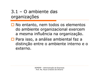 3.1 – O ambiente das
organizações
 No entanto, nem todos os elementos
  do ambiente organizacional exercem
  a mesma influência na organização.
 Para isso, a análise ambiental faz a
  distinção entre o ambiente interno e o
  externo.



            ADMEMP – Administração de Empresas
             Prof. Ms. Paulo Cristiano de Oliveira
 
