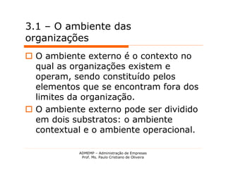 3.1 – O ambiente das
organizações
 O ambiente externo é o contexto no
  qual as organizações existem e
  operam, sendo constituído pelos
  elementos que se encontram fora dos
  limites da organização.
 O ambiente externo pode ser dividido
  em dois substratos: o ambiente
  contextual e o ambiente operacional.

           ADMEMP – Administração de Empresas
            Prof. Ms. Paulo Cristiano de Oliveira
 