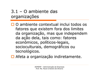 3.1 – O ambiente das
organizações
 O ambiente contextual inclui todos os
  fatores que existem fora dos limites
  da organização, mas que independem
  da ação dela, tais como: fatores
  econômicos, políticos-legais,
  socioculturais, demográficos ou
  tecnológicos.
 Afeta a organização indiretamente.

            ADMEMP – Administração de Empresas
             Prof. Ms. Paulo Cristiano de Oliveira
 