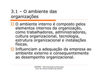 3.1 – O ambiente das
organizações
 O ambiente interno é composto pelos
  elementos internos da organização,
  como trabalhadores, administradores,
  cultura organizacional, tecnologia,
  estrutura organizacional e instalações
  físicas.
 Influenciam a adequação da empresa ao
  ambiente externo e consequentemente
  ao desempenho organizacional.

           ADMEMP – Administração de Empresas
            Prof. Ms. Paulo Cristiano de Oliveira
 