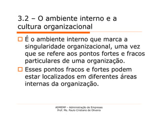3.2 – O ambiente interno e a
cultura organizacional
 É o ambiente interno que marca a
  singularidade organizacional, uma vez
  que se refere aos pontos fortes e fracos
  particulares de uma organização.
 Esses pontos fracos e fortes podem
  estar localizados em diferentes áreas
  internas da organização.


            ADMEMP – Administração de Empresas
             Prof. Ms. Paulo Cristiano de Oliveira
 