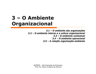 3 – O Ambiente
Organizacional
                    3.1 – O ambiente das organizações
     3.2 – O ambiente interno e a cultura organizacional
                           3.3 – O ambiente contextual
                          3.4 – O ambiente operacional
                 3.5 – A relação organização-ambiente




         ADMEMP – Administração de Empresas
          Prof. Ms. Paulo Cristiano de Oliveira
 
