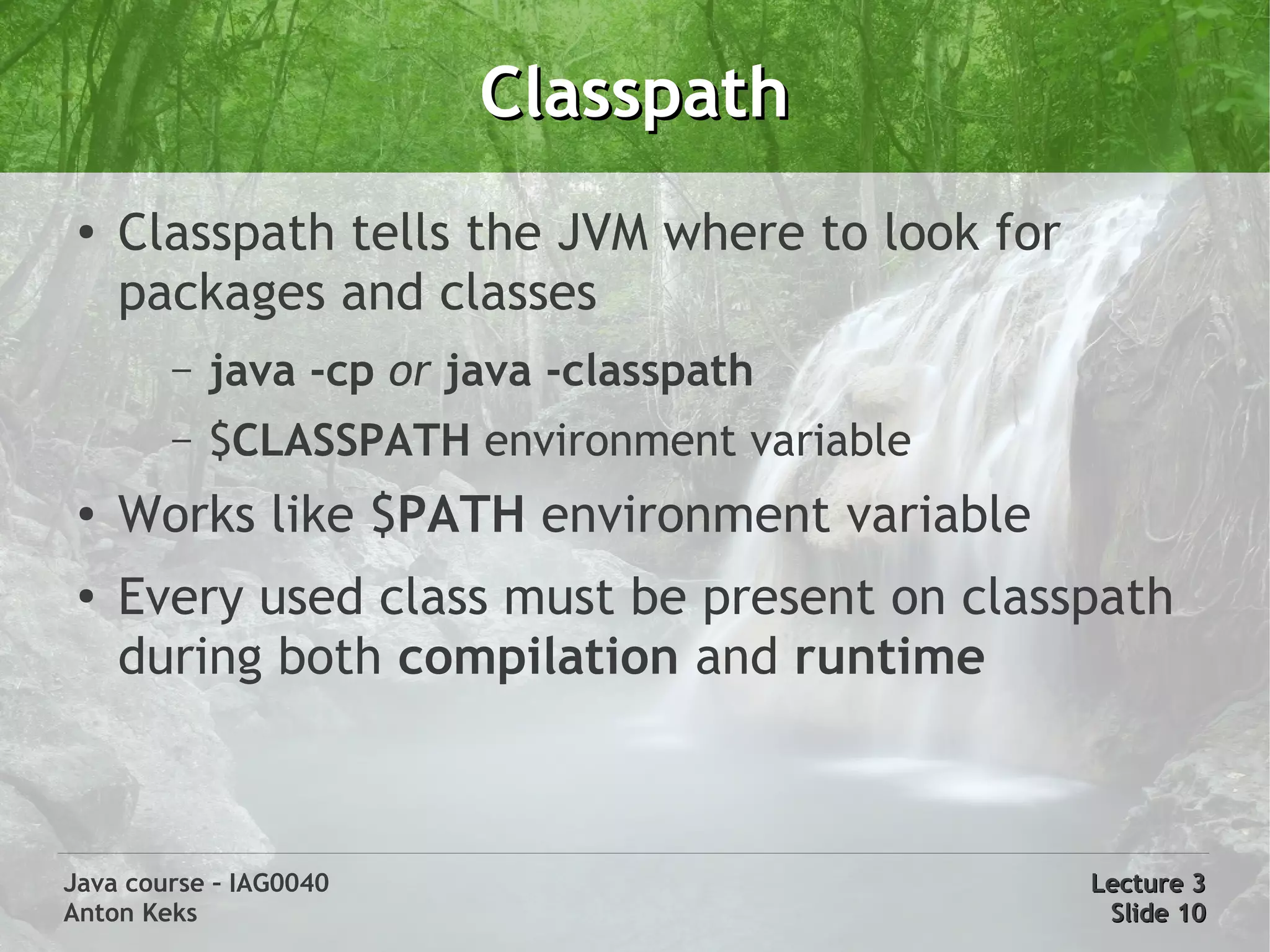 Classpath
 ●
     Classpath tells the JVM where to look for
     packages and classes
        –   java -cp or java -classpath
        –   $CLASSPATH environment variable
 ●   Works like $PATH environment variable
 ●   Every used class must be present on classpath
     during both compilation and runtime



Java course – IAG0040                            Lecture 3
Anton Keks                                        Slide 10
 