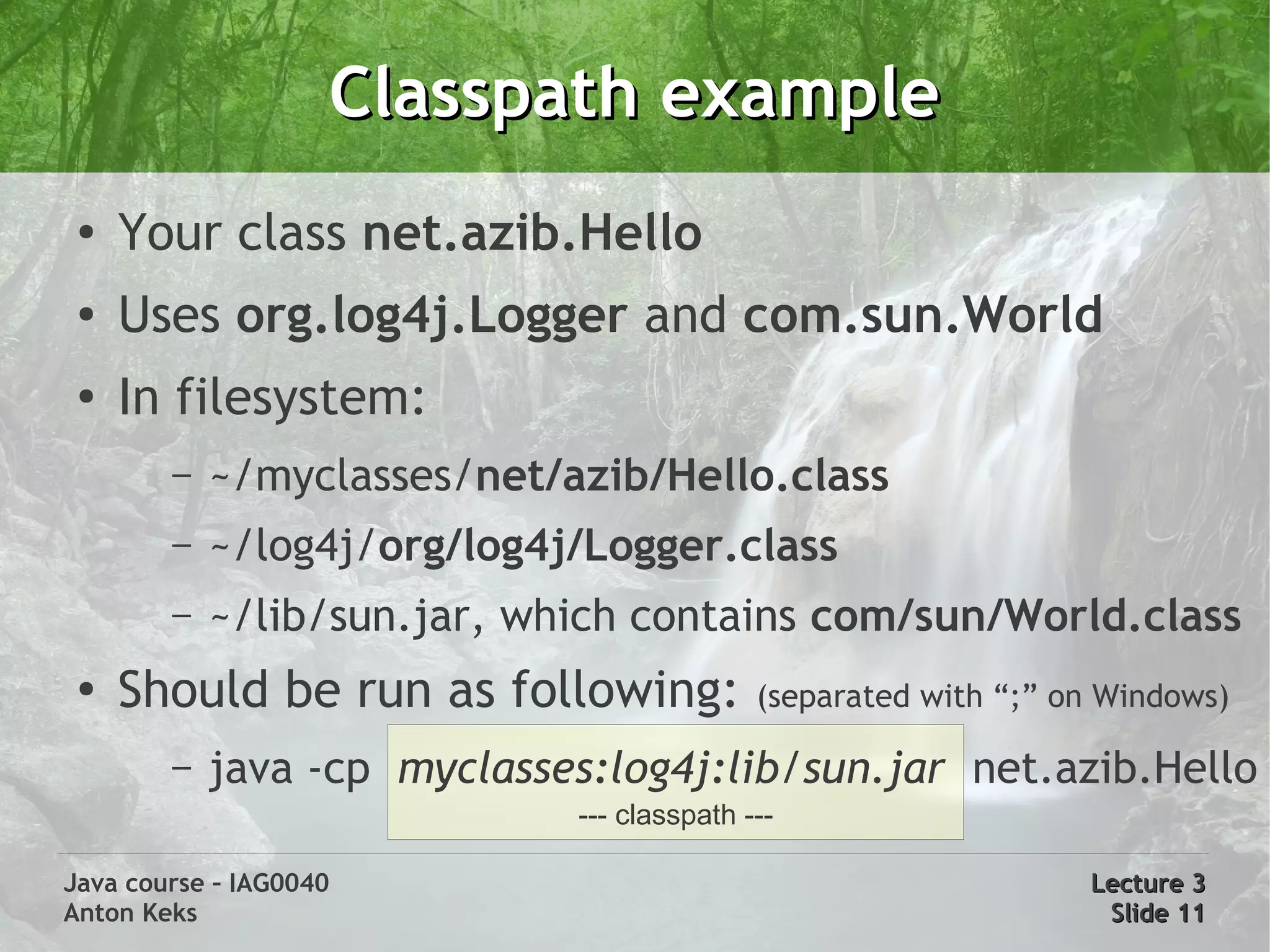 Classpath example
 ●
     Your class net.azib.Hello
 ●   Uses org.log4j.Logger and com.sun.World
 ●   In filesystem:
        –   ~/myclasses/net/azib/Hello.class
        –   ~/log4j/org/log4j/Logger.class
        –   ~/lib/sun.jar, which contains com/sun/World.class
 ●
     Should be run as following:            (separated with “;” on Windows)

        –   java -cp myclasses:log4j:lib/sun.jar net.azib.Hello
                             --- classpath ---

Java course – IAG0040                                            Lecture 3
Anton Keks                                                        Slide 11
 