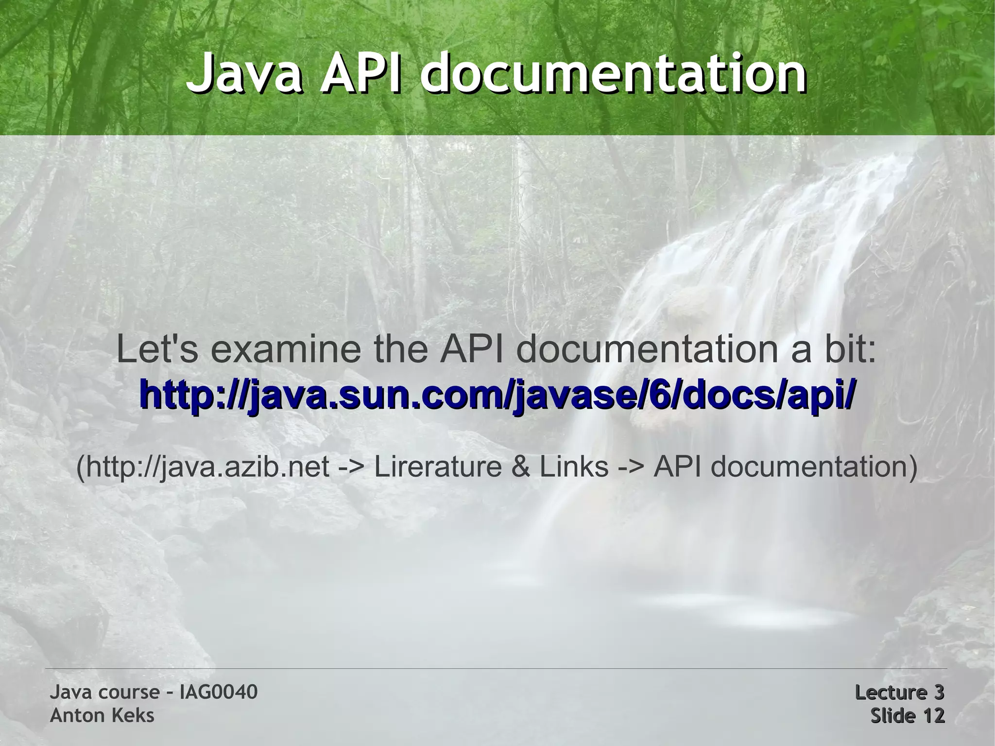 Java API documentation



      Let's examine the API documentation a bit:
       http://java.sun.com/javase/6/docs/api/
  (http://java.azib.net -> Lirerature & Links -> API documentation)




Java course – IAG0040                                         Lecture 3
Anton Keks                                                     Slide 12
 