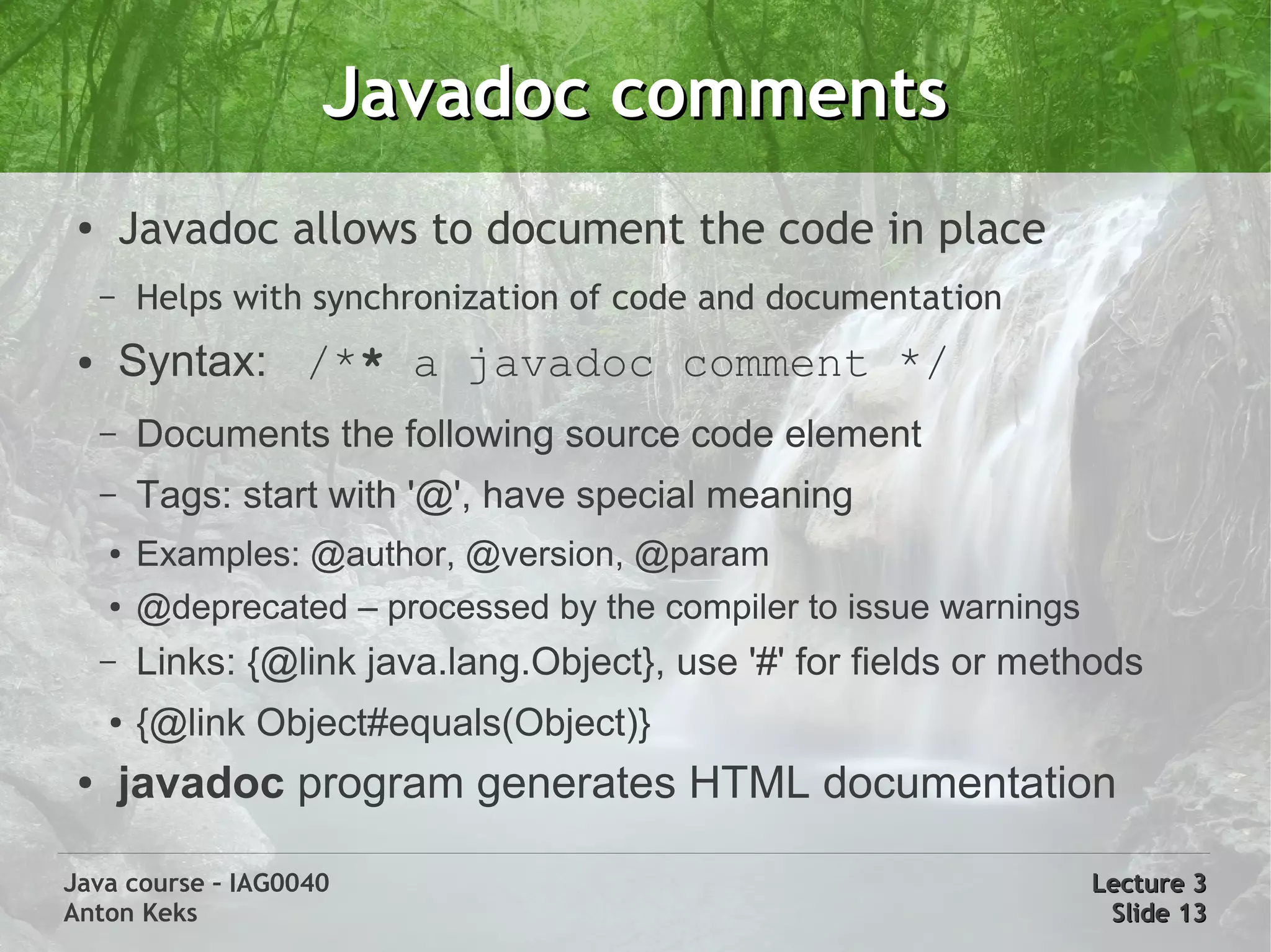 Javadoc comments
 ●
         Javadoc allows to document the code in place
     –   Helps with synchronization of code and documentation
 ●       Syntax: /** a javadoc comment */
     –   Documents the following source code element
     –   Tags: start with '@', have special meaning
     ●   Examples: @author, @version, @param
     ●   @deprecated – processed by the compiler to issue warnings
     –   Links: {@link java.lang.Object}, use '#' for fields or methods
     ●   {@link Object#equals(Object)}
 ●       javadoc program generates HTML documentation

Java course – IAG0040                                                Lecture 3
Anton Keks                                                            Slide 13
 