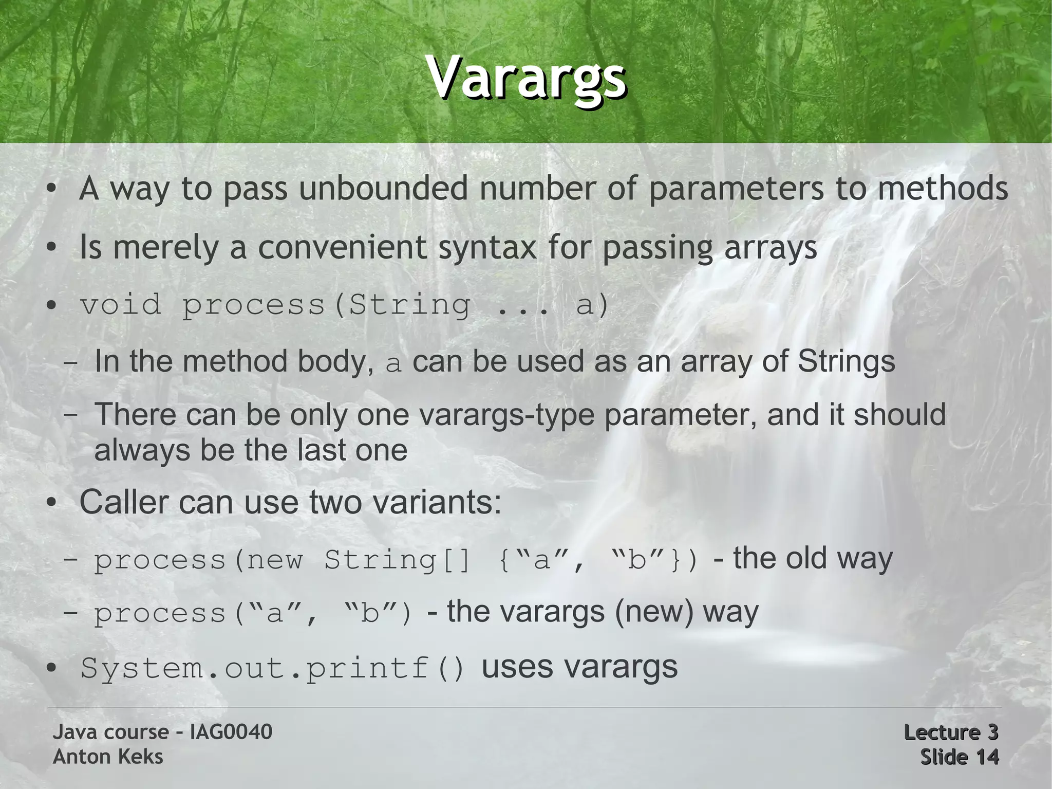Varargs
●
        A way to pass unbounded number of parameters to methods
●
        Is merely a convenient syntax for passing arrays
●       void process(String ... a)
    –   In the method body, a can be used as an array of Strings
    –   There can be only one varargs-type parameter, and it should
        always be the last one
●       Caller can use two variants:
    –   process(new String[] {“a”, “b”}) - the old way
    –   process(“a”, “b”) - the varargs (new) way
●       System.out.printf() uses varargs
Java course – IAG0040                                              Lecture 3
Anton Keks                                                          Slide 14
 