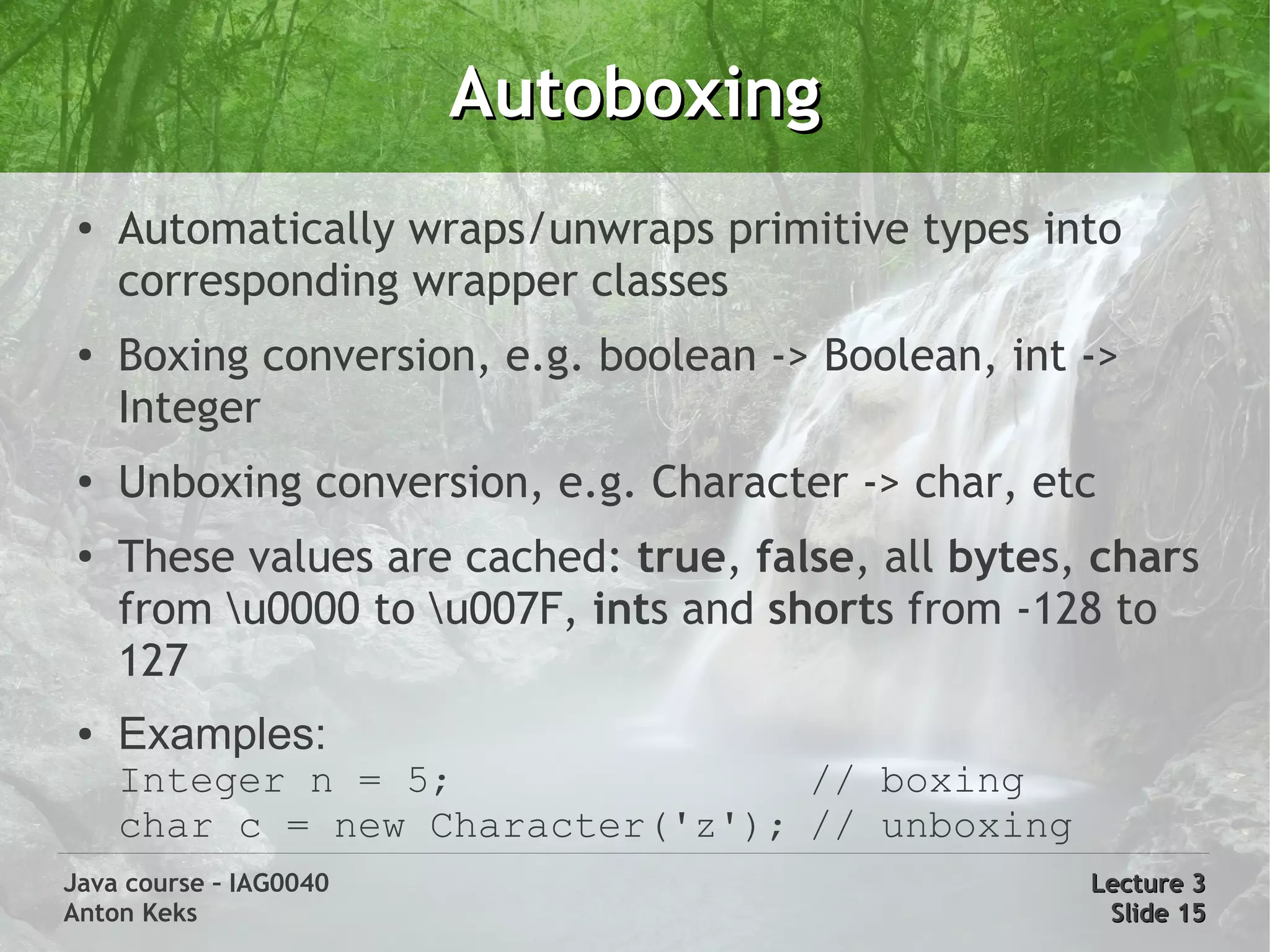 Autoboxing
 ●
     Automatically wraps/unwraps primitive types into
     corresponding wrapper classes
 ●
     Boxing conversion, e.g. boolean -> Boolean, int ->
     Integer
 ●
     Unboxing conversion, e.g. Character -> char, etc
 ●   These values are cached: true, false, all bytes, chars
     from u0000 to u007F, ints and shorts from -128 to
     127
 ●   Examples:
     Integer n = 5;               // boxing
     char c = new Character('z'); // unboxing
Java course – IAG0040                                Lecture 3
Anton Keks                                            Slide 15
 