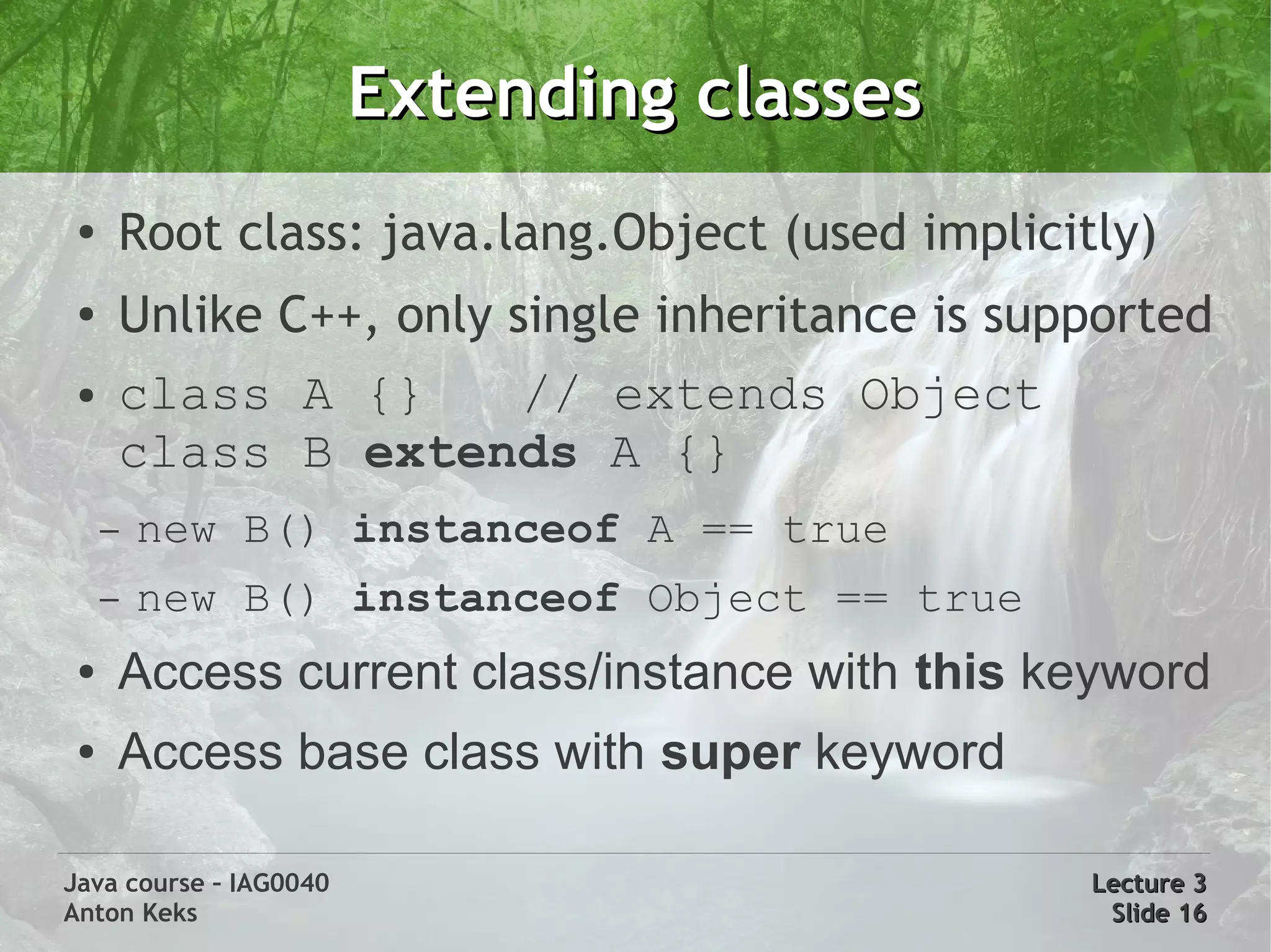 Extending classes
 ●
     Root class: java.lang.Object (used implicitly)
 ●   Unlike C++, only single inheritance is supported
 ●   class A {}        // extends Object
     class B extends A {}
     –   new B() instanceof A == true
     –   new B() instanceof Object == true
 ●   Access current class/instance with this keyword
 ●   Access base class with super keyword

Java course – IAG0040                           Lecture 3
Anton Keks                                       Slide 16
 