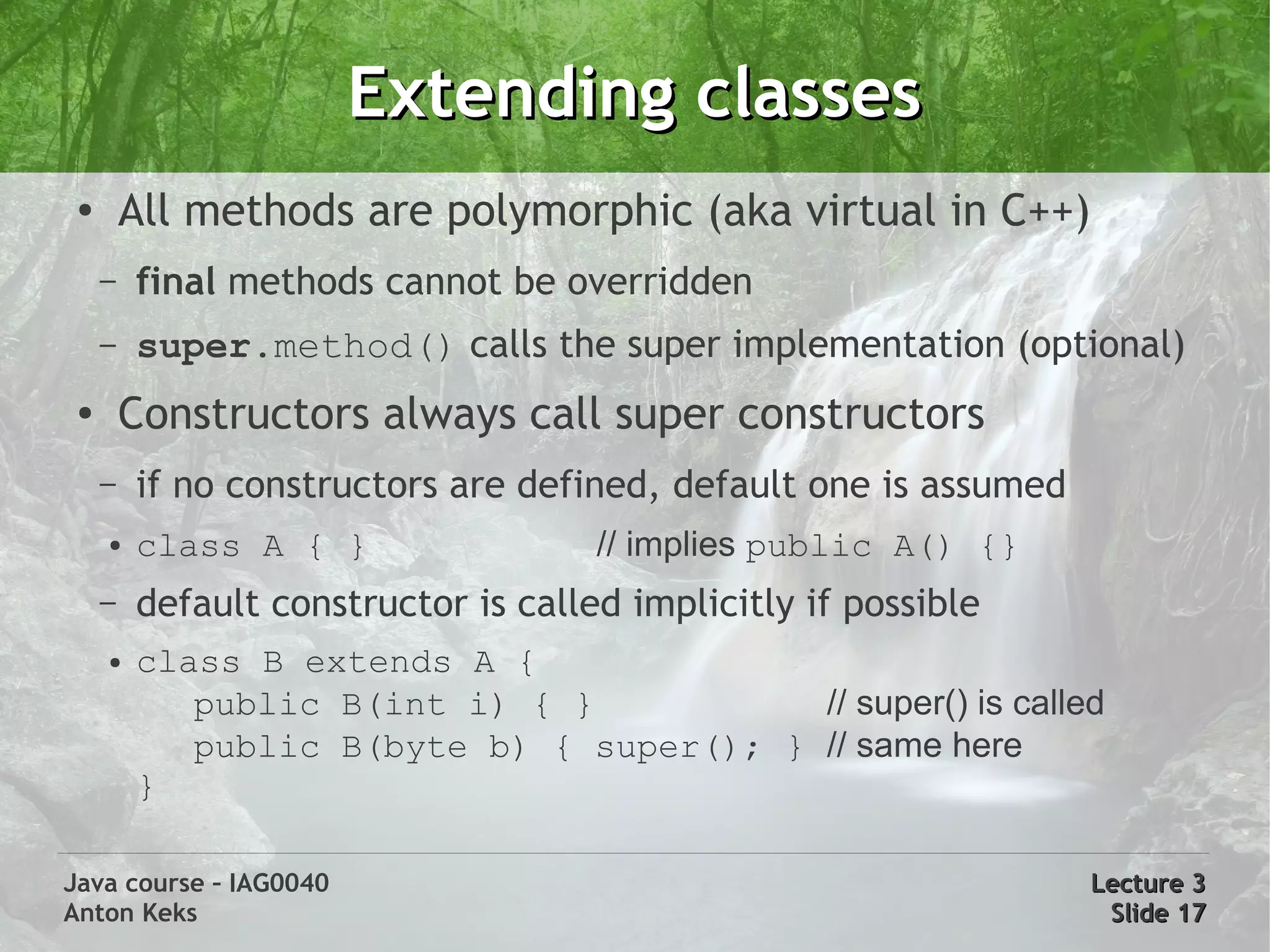Extending classes
 ●       All methods are polymorphic (aka virtual in C++)
     –   final methods cannot be overridden
     –   super.method() calls the super implementation (optional)
 ●       Constructors always call super constructors
     –   if no constructors are defined, default one is assumed
     ●   class A { }                 // implies public A() {}
     –   default constructor is called implicitly if possible
     ●   class B extends A {
            public B(int i) { }           // super() is called
            public B(byte b) { super(); } // same here
         }

Java course – IAG0040                                             Lecture 3
Anton Keks                                                         Slide 17
 