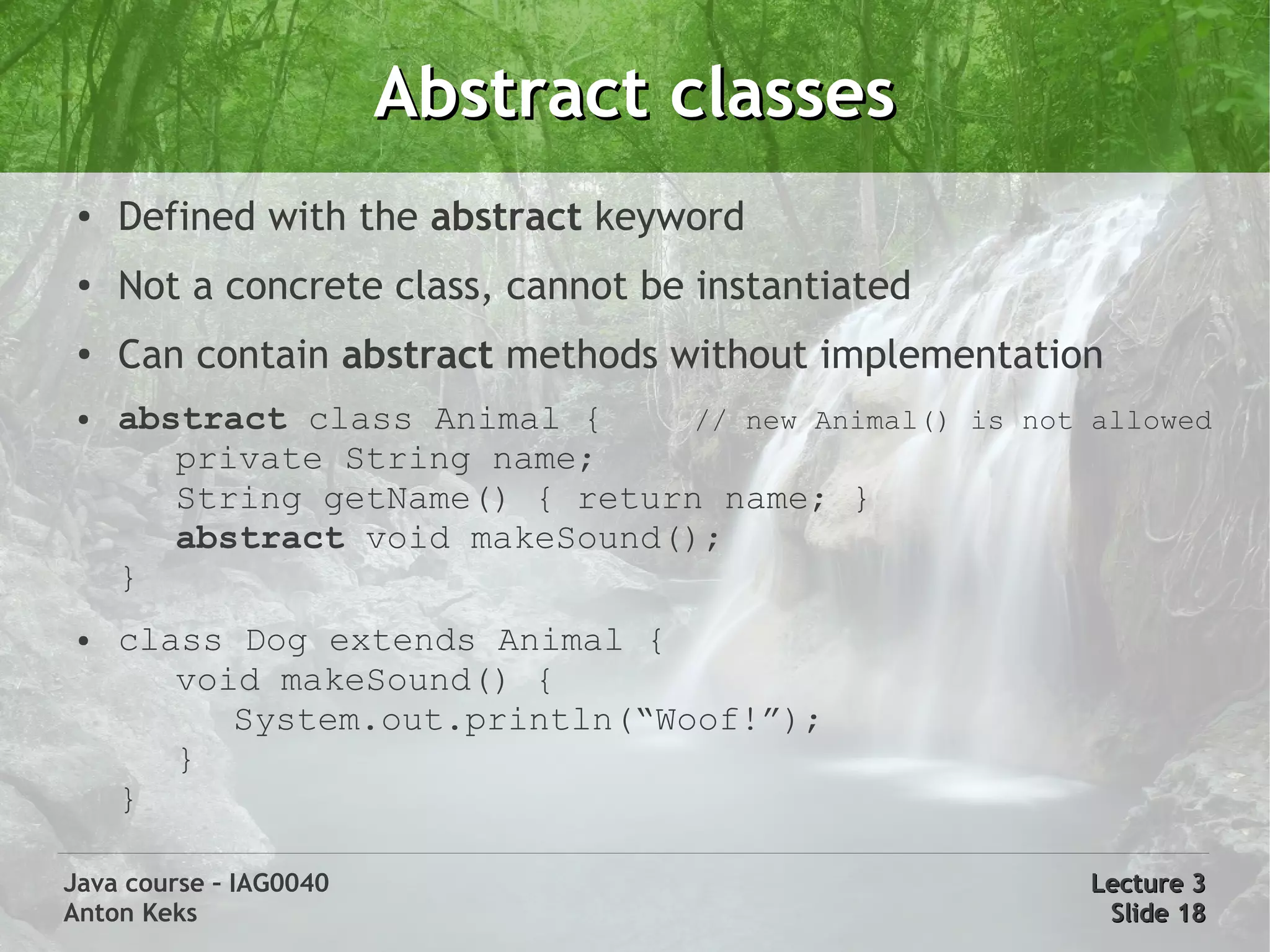Abstract classes
 ●   Defined with the abstract keyword
 ●   Not a concrete class, cannot be instantiated
 ●
     Can contain abstract methods without implementation
 ●   abstract class Animal {     // new Animal() is not allowed
        private String name;
        String getName() { return name; }
        abstract void makeSound();
     }
 ●   class Dog extends Animal {
        void makeSound() {
           System.out.println(“Woof!”);
        }
     }

Java course – IAG0040                                   Lecture 3
Anton Keks                                               Slide 18
 