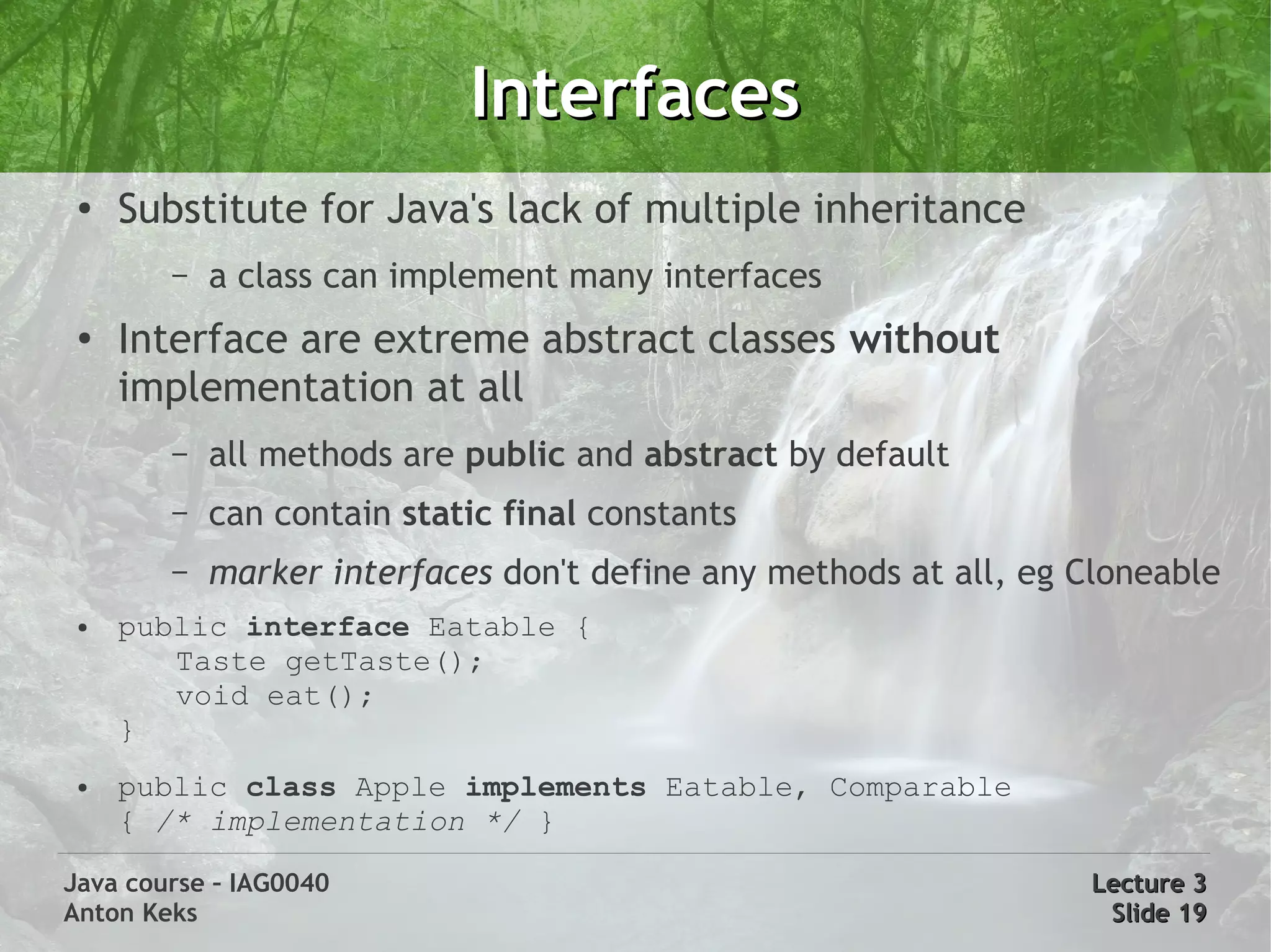 Interfaces
 ●
     Substitute for Java's lack of multiple inheritance
        –   a class can implement many interfaces
 ●
     Interface are extreme abstract classes without
     implementation at all
        –   all methods are public and abstract by default
        –   can contain static final constants
        –   marker interfaces don't define any methods at all, eg Cloneable
 ●   public interface Eatable {
        Taste getTaste();
        void eat();
     }
 ●   public class Apple implements Eatable, Comparable
     { /* implementation */ }

Java course – IAG0040                                             Lecture 3
Anton Keks                                                         Slide 19
 
