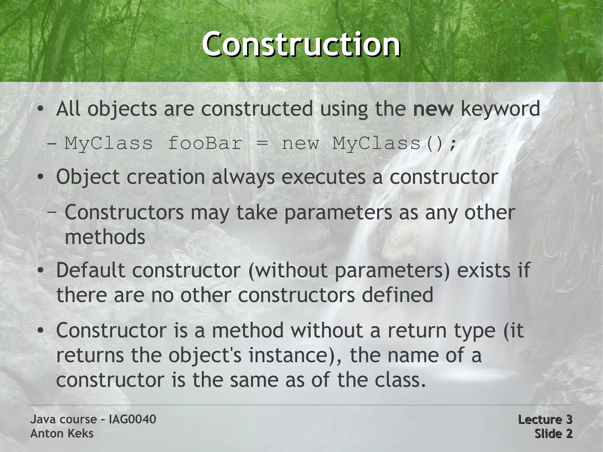 Construction
 ●
     All objects are constructed using the new keyword
     –   MyClass fooBar = new MyClass();
 ●
     Object creation always executes a constructor
     –   Constructors may take parameters as any other
         methods
 ●   Default constructor (without parameters) exists if
     there are no other constructors defined
 ●   Constructor is a method without a return type (it
     returns the object's instance), the name of a
     constructor is the same as of the class.
Java course – IAG0040                                    Lecture 3
Anton Keks                                                 Slide 2
 