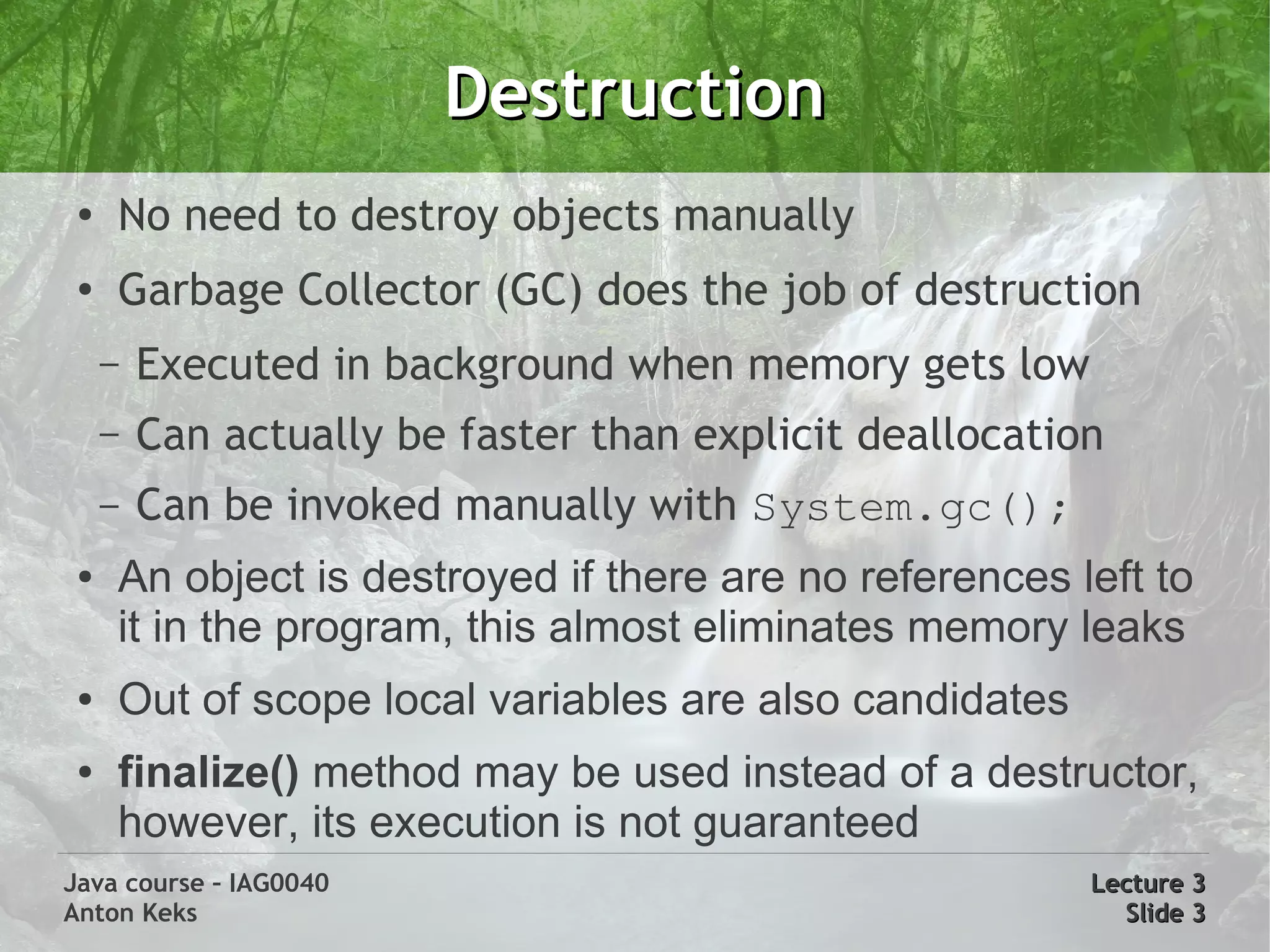Destruction
 ●
     No need to destroy objects manually
 ●
     Garbage Collector (GC) does the job of destruction
     –   Executed in background when memory gets low
     –   Can actually be faster than explicit deallocation
     –   Can be invoked manually with System.gc();
 ●   An object is destroyed if there are no references left to
     it in the program, this almost eliminates memory leaks
 ●   Out of scope local variables are also candidates
 ●   finalize() method may be used instead of a destructor,
     however, its execution is not guaranteed
Java course – IAG0040                                    Lecture 3
Anton Keks                                                 Slide 3
 