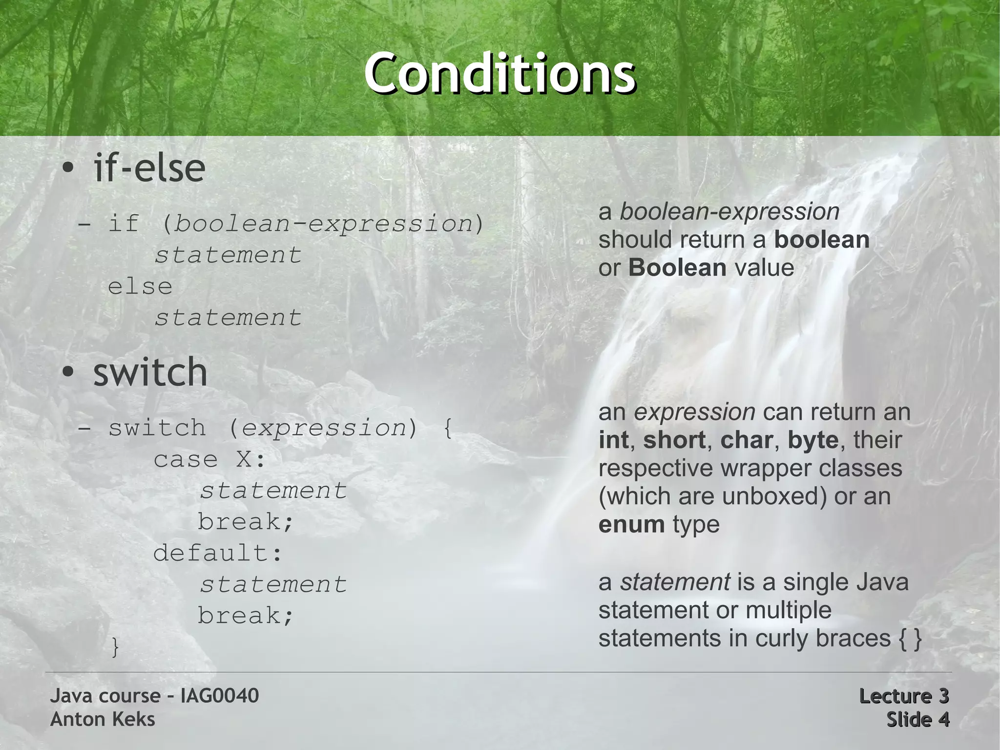 Conditions
 ●
         if-else
     –   if (boolean-expression)   a boolean-expression
                                   should return a boolean
            statement              or Boolean value
         else
            statement
 ●
         switch
                                   an expression can return an
     –   switch (expression) {     int, short, char, byte, their
            case X:                respective wrapper classes
               statement           (which are unboxed) or an
               break;              enum type
            default:
               statement           a statement is a single Java
               break;              statement or multiple
         }                         statements in curly braces { }

Java course – IAG0040                                      Lecture 3
Anton Keks                                                   Slide 4
 