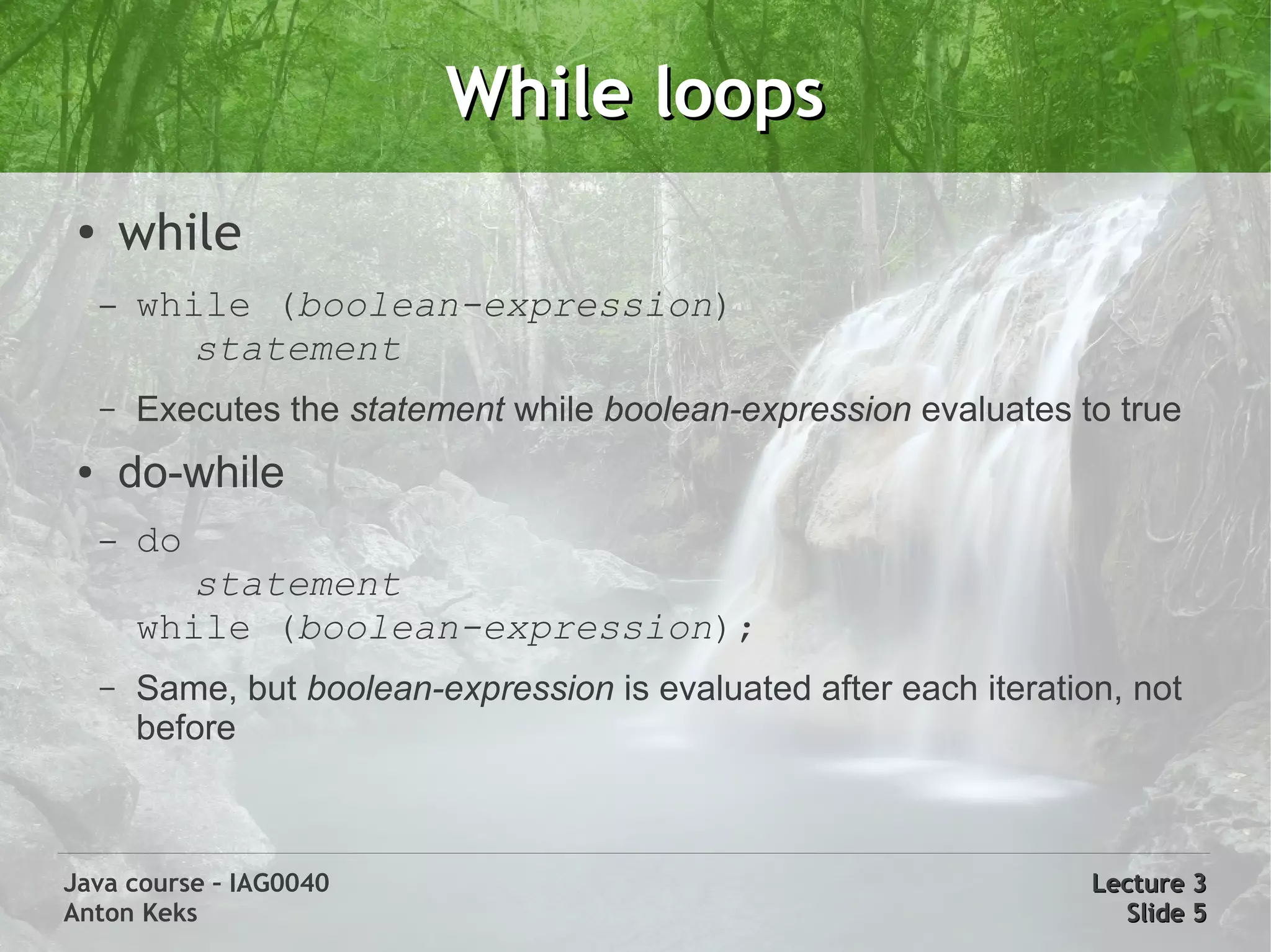 While loops
 ●
         while
     –   while (boolean-expression)
           statement
     –   Executes the statement while boolean-expression evaluates to true
 ●       do-while
     –   do
           statement
         while (boolean-expression);
     –   Same, but boolean-expression is evaluated after each iteration, not
         before



Java course – IAG0040                                                 Lecture 3
Anton Keks                                                              Slide 5
 