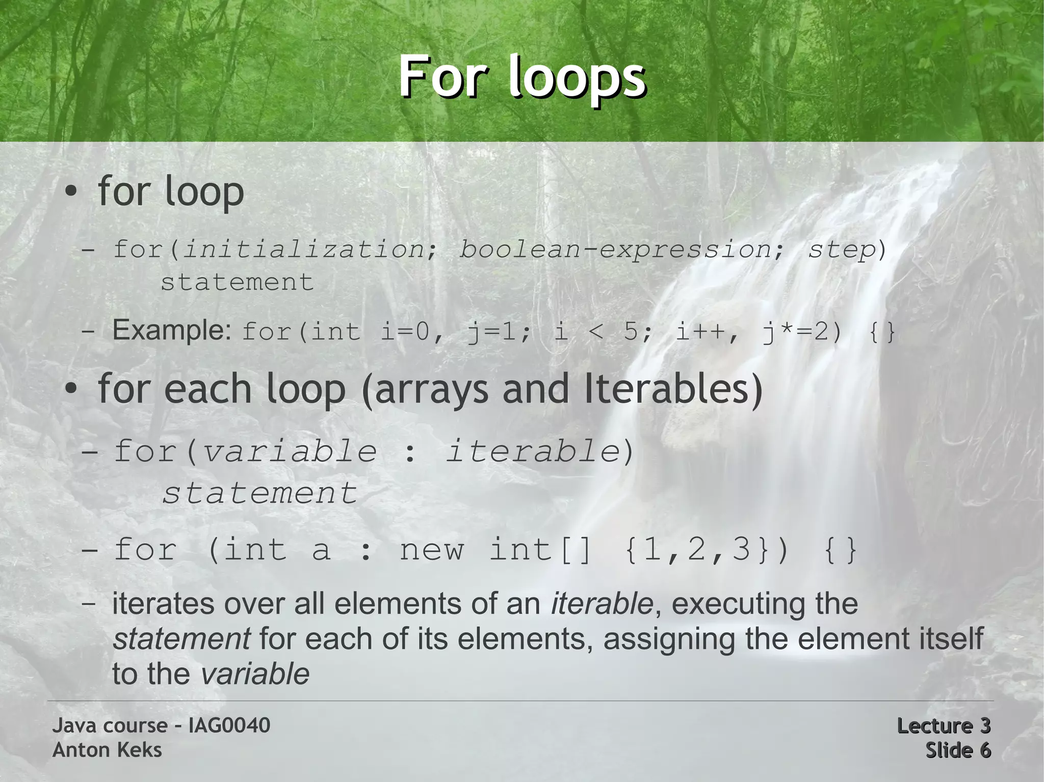 For loops
 ●
         for loop
     –   for(initialization; boolean-expression; step)
            statement
     –   Example: for(int i=0, j=1; i < 5; i++, j*=2) {}
 ●
         for each loop (arrays and Iterables)
     –   for(variable : iterable)
           statement
     –   for (int a : new int[] {1,2,3}) {}
     –   iterates over all elements of an iterable, executing the
         statement for each of its elements, assigning the element itself
         to the variable
Java course – IAG0040                                             Lecture 3
Anton Keks                                                          Slide 6
 
