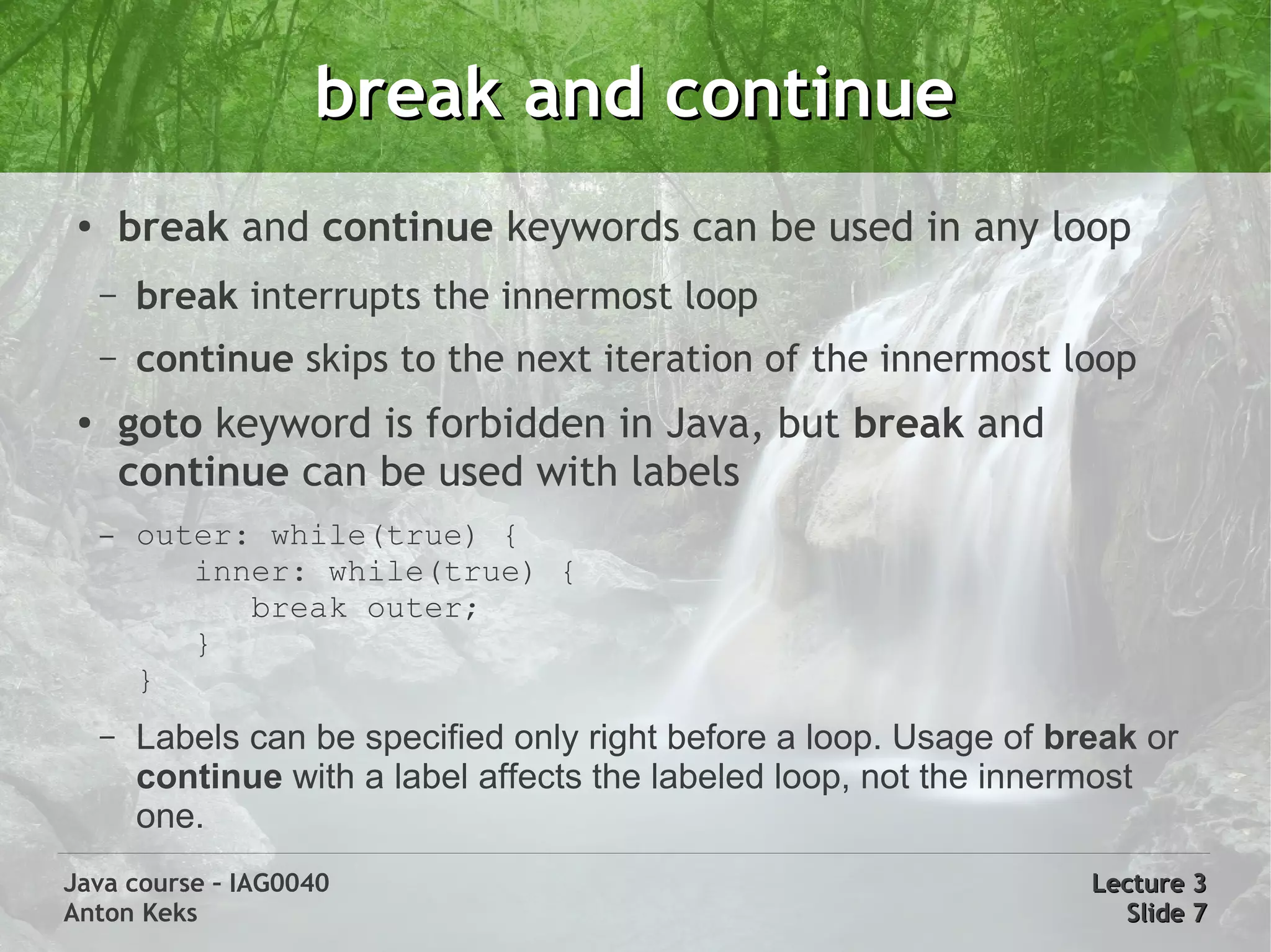 break and continue
 ●
         break and continue keywords can be used in any loop
     –   break interrupts the innermost loop
     –   continue skips to the next iteration of the innermost loop
 ●
         goto keyword is forbidden in Java, but break and
         continue can be used with labels
     –   outer: while(true) {
            inner: while(true) {
               break outer;
            }
         }
     –   Labels can be specified only right before a loop. Usage of break or
         continue with a label affects the labeled loop, not the innermost
         one.
Java course – IAG0040                                                 Lecture 3
Anton Keks                                                              Slide 7
 