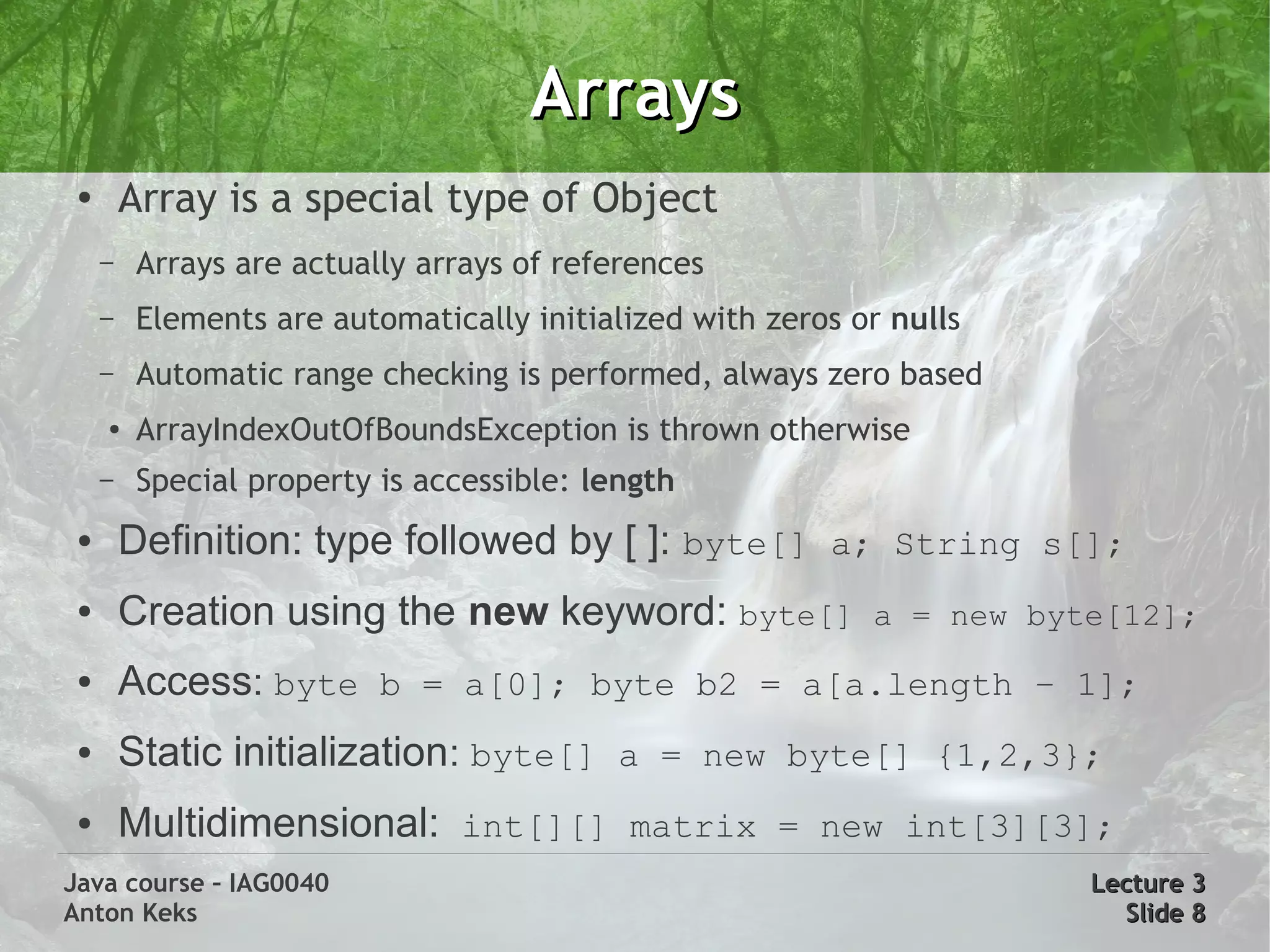 Arrays
 ●
         Array is a special type of Object
     –   Arrays are actually arrays of references
     –   Elements are automatically initialized with zeros or nulls
     –   Automatic range checking is performed, always zero based
     ●   ArrayIndexOutOfBoundsException is thrown otherwise
     –   Special property is accessible: length
 ●       Definition: type followed by [ ]: byte[] a; String s[];
 ●       Creation using the new keyword: byte[]             a = new byte[12];
 ●       Access: byte b = a[0]; byte b2 = a[a.length – 1];
 ●       Static initialization: byte[] a = new byte[] {1,2,3};
 ●       Multidimensional: int[][] matrix = new int[3][3];
Java course – IAG0040                                                  Lecture 3
Anton Keks                                                               Slide 8
 