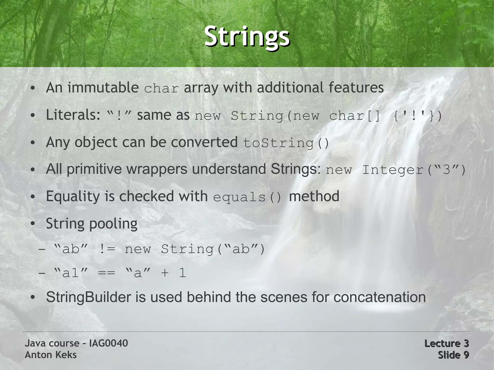 Strings
 ●       An immutable char array with additional features
 ●       Literals: “!” same as new String(new char[] {'!'})
 ●       Any object can be converted toString()
 ●       All primitive wrappers understand Strings: new Integer(“3”)
 ●       Equality is checked with equals() method
 ●       String pooling
     –    “ab” != new String(“ab”)
     –    “a1” == “a” + 1
 ●       StringBuilder is used behind the scenes for concatenation

Java course – IAG0040                                            Lecture 3
Anton Keks                                                         Slide 9
 