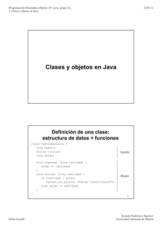 Programación Orientada a Objetos (3er curso, grupo 31)                                           23.02.11
3. Clases y objetos en Java




                               Clases y objetos en Java




                                 Definición de una clase:
                             estructura de datos + funciones
                   class CuentaBancaria {
                      long numero;
                      String titular;                                        Variables
                      long saldo;

                       void ingresar (long cantidad) {
                          saldo += cantidad;
                       }
                       void retirar (long cantidad) {
                                                                             Métodos
                          if (cantidad > saldo)
                             System.out.println ("Saldo insuficiente");
                          else saldo -= cantidad;
                       }
                   }
                                                                                   2




                                                                              Escuela Politécnica Superior
Pablo Castells                                                            Universidad Autónoma de Madrid
 