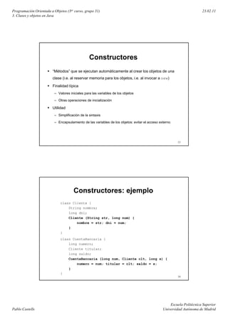 Programación Orientada a Objetos (3er curso, grupo 31)                                                                23.02.11
3. Clases y objetos en Java




                                                Constructores
                        “Métodos” que se ejecutan automáticamente al crear los objetos de una
                        clase (i al reservar memoria para l objetos, i al i
                         l    (i.e. l             i       los bj t   i.e. l invocar a new)
                                                                                         )

                        Finalidad típica
                         – Valores iniciales para las variables de los objetos

                         – Otras operaciones de inicialización

                        Utilidad
                         – Simplificación de la sintaxis

                         – Encapsulamiento de las variables de los objetos: evitar el acceso externo




                                                                                                        13




                                     Constructores: ejemplo
                             class Cliente {
                                 String nombre;
                                 long dni;
                                 Cliente (String str, long num) {
                                     nombre = str; dni = num;
                                 }
                             }
                             class CuentaBancaria {
                                 long numero;
                                 Cliente titular;
                                 long saldo;
                                 CuentaBancaria (long num, Cliente clt, long s) {
                                     numero = num; titular = clt; saldo = s;
                                 }
                             }
                                                                                                        14




                                                                                                   Escuela Politécnica Superior
Pablo Castells                                                                                 Universidad Autónoma de Madrid
 