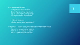 11
• Разуман (васпитан)
• Обраћа се мајци за савет
Бјежи Марко испред родитеља,
јер се њему, брате, не пристоји
са својим се бити родитељем.
• Према чаушима
„Добро дошли, моја ђецо драга!“
• Одлучан – оштро се супротставља похлепи великаша
Мало л’ ти је деспотства твојега?
Мало л’ ти је – остало ти пусто! –
већ с’ о туђе отимате царство?
 