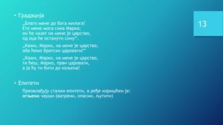 13
• Градација
„Благо мене до бога милога!
Ето мене мога сина Марка:
он ће казат на мене је царство,
од оца ће останути сину“.
„Кажи, Марко, на мене је царство,
оба ћемо братски царовати!“
„Кажи, Марко, на мене је царство,
ти ћеш, Марко, први царовати,
а ја ћу ти бити до кољена!
• Епитети
Преовлађују стални епитети, а ређе коришћен је:
огњени чауши (ватрени, опасни, љутити)
 