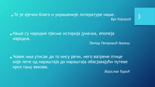 •Наше су народне пјесме историја јуначка, епопеја
народна.
Петар Петровић Његош
•To je вјечно благо и украшеније литературе наше.
Вук Караџић
•Човек има утисак да то нису речи, него ватрене птице
које лете од нараштаја до нараштаја обасјавајући путеве
кроз таму векова.
Војислав Ђурић
3
 