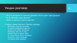 Уводни разговор
• Шта се догодило са српском државом после смрти цара Душана?
• Ко је наследио цара Душана?
• Зашто се распало српско царство?
О овоме говори Његош у Горском вијенцу:
Великаши, проклете им душе,
на комате раздробише царство,
српске силе грдно сатријеше;
великаши, траг им се утро,
распре сјеме посијаше горко
те с њим племе српско отроваше;
великаши, грдне кукавице,
постадоше рода издајице!
4
 