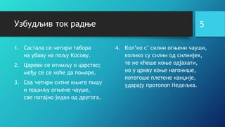 Узбудљив ток радње
1. Састала се четири табора
на убаву на пољу Косову.
2. Цареви се отимљу о царство;
међу се се хоће да поморе.
3. Сва четири ситне књиге пишу
и пошиљу огњене чауше,
све потајно један од другога.
5
4. Кол’ко с’ силни огњени чауши,
колико су силни од силнијех,
те не кћеше коње одјахати,
но у цркву коње нагонише,
потегоше плетене канџије,
ударају протопоп Недељка.
 