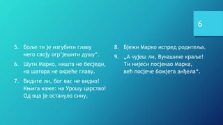 6
5. Боље ти је изгубити главу
него своју огр’јешити душу“.
6. Шути Марко, ништа не бесједи,
на шатора не окреће главу.
7. Видите ли, бог вас не видио!
Књига каже: на Урошу царство!
Од оца је остануло сину,
8. Бјежи Марко испред родитеља.
9. „А чујеш ли, Вукашине краље!
Ти нијеси посјекао Марка,
већ посјече божјега анђела“.
 