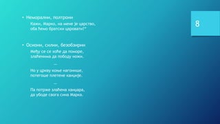 8
• Неморални, полтрони
Кажи, Марко, на мене је царство,
оба ћемо братски царовати!“
• Осиони, силни, безобзирни
Међу се се хоће да поморе,
злаћенима да пободу ножи.
…
Но у цркву коње нагонише,
потегоше плетене канџије.
…
Па потрже злаћена ханџара,
да убоде свога сина Марка.
 