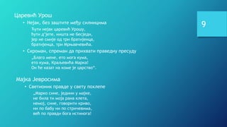 9
Царевић Урош
• Нејак, без заштите међу силницима
Ћути нејак царевић Урошу,
ћути д’јете, ништа не бесједи,
јер не смије од три братијенца,
братијенца, три Мрњавчевића.
• Скроман, спреман да прихвати праведну пресуду
„Благо мене, ето мога кума,
ето кума, Краљевића Марка!
Он ће казат на коме је царство“.
Мајка Јевросима
• Светионик правде у свету похлепе
„Марко сине, једини у мајке,
не била ти моја рана клета,
немој, сине, говорити криво,
ни по бабу ни по стричевима,
већ по правди бога истинога!
 