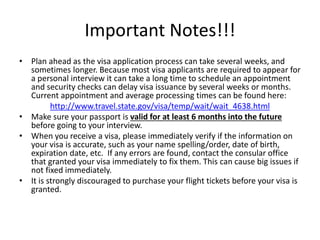 Important Notes!!!
• Plan ahead as the visa application process can take several weeks, and
sometimes longer. Because most visa applicants are required to appear for
a personal interview it can take a long time to schedule an appointment
and security checks can delay visa issuance by several weeks or months.
Current appointment and average processing times can be found here:
http://www.travel.state.gov/visa/temp/wait/wait_4638.html
• Make sure your passport is valid for at least 6 months into the future
before going to your interview.
• When you receive a visa, please immediately verify if the information on
your visa is accurate, such as your name spelling/order, date of birth,
expiration date, etc. If any errors are found, contact the consular office
that granted your visa immediately to fix them. This can cause big issues if
not fixed immediately.
• It is strongly discouraged to purchase your flight tickets before your visa is
granted.
 