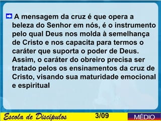 A mensagem da cruz é que opera a
beleza do Senhor em nós, é o instrumento
pelo qual Deus nos molda à semelhança
de Cristo e nos capacita para termos o
caráter que suporta o poder de Deus.
Assim, o caráter do obreiro precisa ser
tratado pelos os ensinamentos da cruz de
Cristo, visando sua maturidade emocional
e espiritual



                       3/09
 