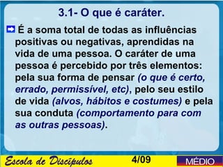 3.1- O que é caráter.
 É a soma total de todas as influências
positivas ou negativas, aprendidas na
vida de uma pessoa. O caráter de uma
pessoa é percebido por três elementos:
pela sua forma de pensar (o que é certo,
errado, permissível, etc), pelo seu estilo
de vida (alvos, hábitos e costumes) e pela
sua conduta (comportamento para com
as outras pessoas).


                        4/09
 