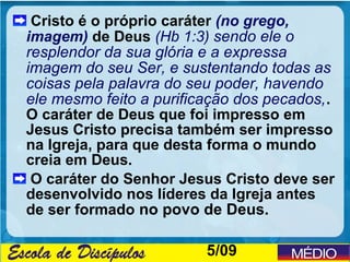 Cristo é o próprio caráter (no grego,
imagem) de Deus (Hb 1:3) sendo ele o
resplendor da sua glória e a expressa
imagem do seu Ser, e sustentando todas as
coisas pela palavra do seu poder, havendo
ele mesmo feito a purificação dos pecados, .
O caráter de Deus que foi impresso em
Jesus Cristo precisa também ser impresso
na Igreja, para que desta forma o mundo
creia em Deus.
 O caráter do Senhor Jesus Cristo deve ser
desenvolvido nos líderes da Igreja antes
de ser formado no povo de Deus.

                         5/09
 