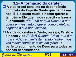 3.2- A formação do caráter.
 A vida cristã consiste na dependência
completa do Espírito Santo que habita em
nós. É Ele quem muda o nosso querer e
também é Ele quem nos capacita a fazer a
sua vontade (Fp 2:13) porque Deus é o que
opera em vós tanto o querer como o efetuar,
segundo a sua boa vontade.
 A vida do cristão é Cristo, ou seja, Cristo é
a nossa vida (Cl 3;4) Quando Cristo, que é a
nossa vida, se manifestar, então também vós
vos manifestareis com ele em glória., o
perfeito suprimento de Deus para todas as
nossas necessidades.
                           6/09
 