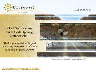 ASX Code: ORS
             ABN: 38 147 300 418




    Gold Symposium
   Luna Park Sydney,
     October 2012

 “Building a sustainable gold
producing operation in Victoria
  to fund Company growth”


                                   Photo: Portal of Union Hill Decline (Maldon, VIC)




www.octagonalresources.com.au
 