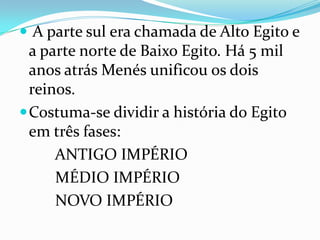 A parte sul era chamada de Alto Egito e a parte norte de Baixo Egito. Há 5 mil anos atrás Menés unificou os dois reinos.Costuma-se dividir a história do Egito em três fases:        ANTIGO IMPÉRIO        MÉDIO IMPÉRIO        NOVO IMPÉRIO