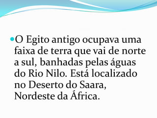 O Egito antigo ocupava uma faixa de terra que vai de norte a sul, banhadas pelas águas do Rio Nilo. Está localizado no Deserto do Saara, Nordeste da África.