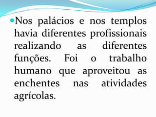 Nos palácios e nos templos havia diferentes profissionais realizando as diferentes funções. Foi o trabalho humano que aproveitou as enchentes nas atividades agrícolas.