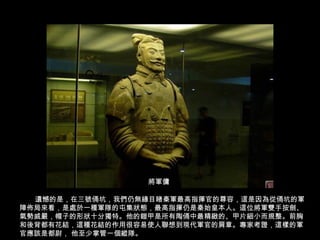 遺憾的是，在三號俑坑，我們仍無緣目睹秦軍最高指揮官的尊容，這是因為從俑坑的軍
陣佈局來看，是處於一種軍隊的屯集狀態，最高指揮仍是秦始皇本人。這位將軍雙手按劍、
氣勢威嚴，帽子的形狀十分獨特。他的鎧甲是所有陶俑中最精緻的、甲片細小而規整。前胸
和後背都有花結，這種花結的作用很容易使人聯想到現代軍官的肩章。專家考證，這樣的軍
官應該是都尉， 他至少掌管一個縱隊。
將軍傭
 