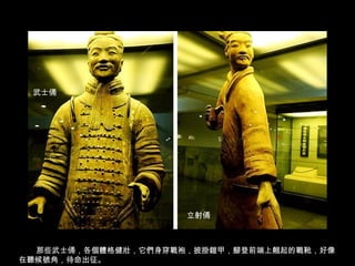 武士俑
那些武士俑，各個體格健壯，它們身穿戰袍，披掛鎧甲，腳登前端上翹起的戰靴，好像
在聽候號角，待命出征。
武士俑
立射俑
 