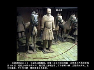 二號俑坑內出土了一批騎兵俑和鞍馬。根據已出土的情況推算，二號俑坑內應埋有陶
馬 116 匹，馬前立有騎士俑一件。騎兵俑上身著短甲，下身著緊口褲，足蹬長統馬靴，右
手執韁繩，左手持弓箭，隨時準備上馬衝殺。
騎兵俑
 